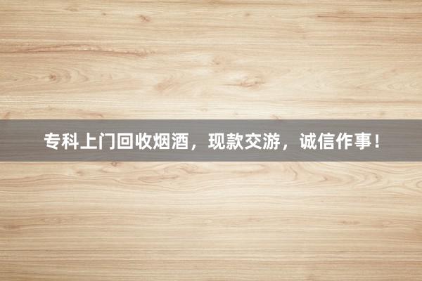 专科上门回收烟酒，现款交游，诚信作事！