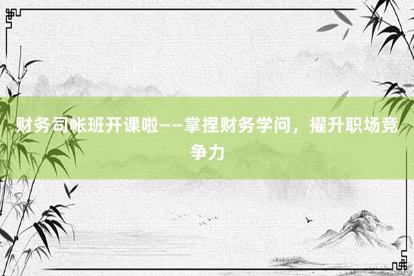 财务司帐班开课啦——掌捏财务学问，擢升职场竞争力